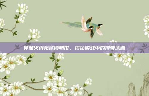 穿越火线枪械博物馆,揭秘游戏中的传奇武器