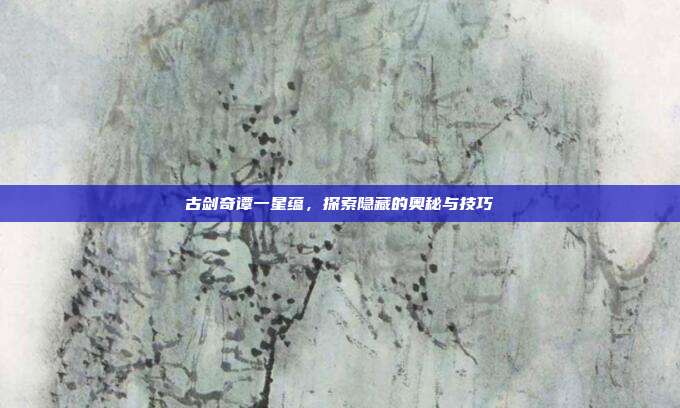 古剑奇谭一星蕴，探索隐藏的奥秘与技巧