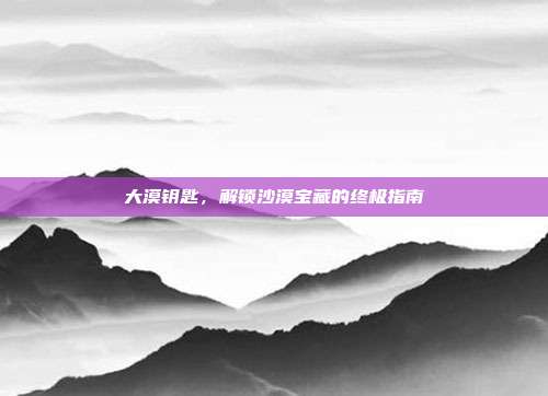 大漠钥匙，解锁沙漠宝藏的终极指南
