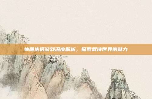 神雕侠侣游戏深度解析，探索武侠世界的魅力