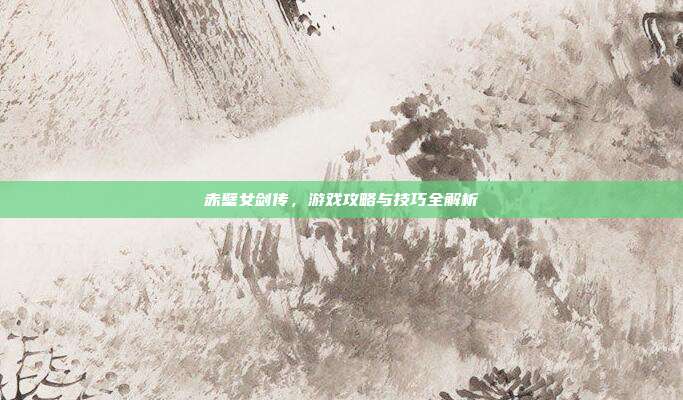 赤壁女剑传，游戏攻略与技巧全解析