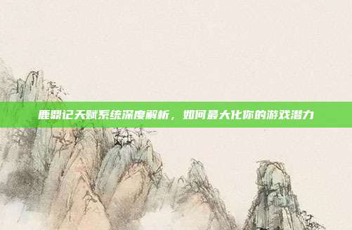 鹿鼎记天赋系统深度解析,如何最大化你的游戏潜力
