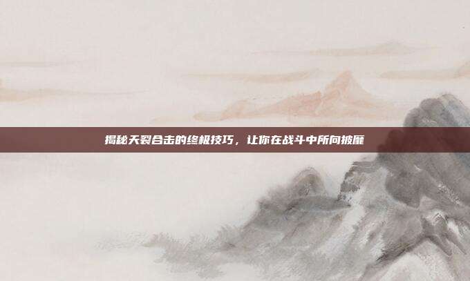 揭秘天裂合击的终极技巧,让你在战斗中所向披靡