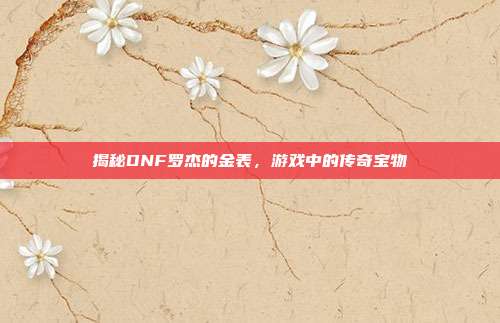 揭秘DNF罗杰的金表，游戏中的传奇宝物