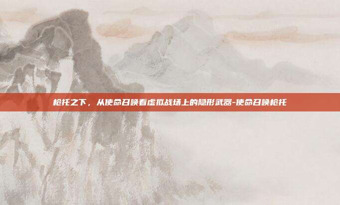 枪托之下,从使命召唤看虚拟战场上的隐形武器-使命召唤枪托