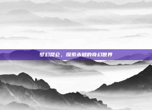 梦幻昆仑，探索未知的奇幻世界