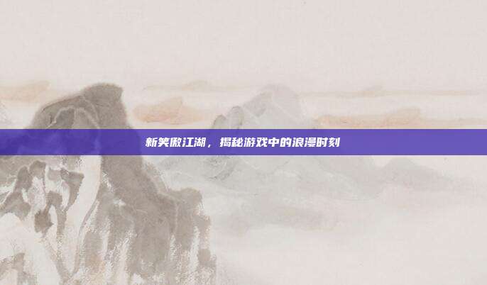 新笑傲江湖,揭秘游戏中的浪漫时刻