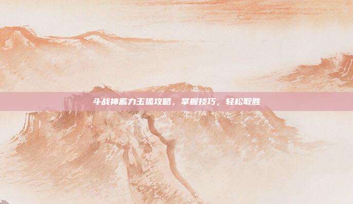 斗战神蓄力玉狐攻略,掌握技巧,轻松取胜
