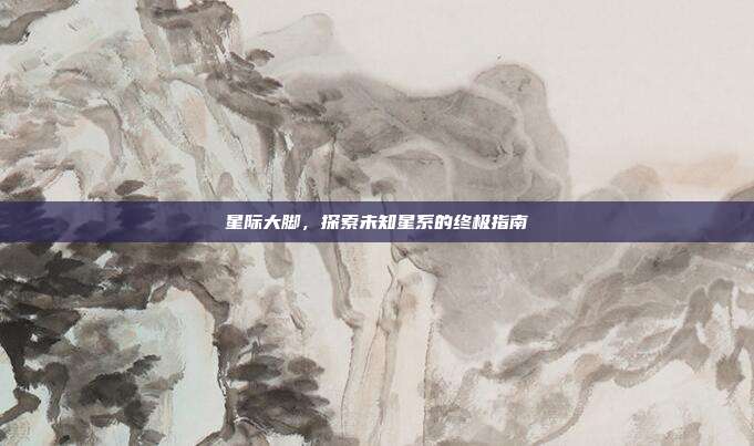 星际大脚，探索未知星系的终极指南
