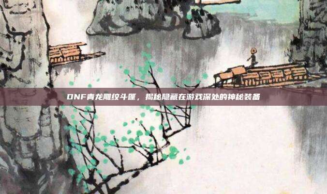 DNF青龙雕纹斗篷,揭秘隐藏在游戏深处的神秘装备