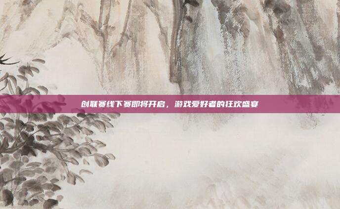 创联赛线下赛即将开启,游戏爱好者的狂欢盛宴