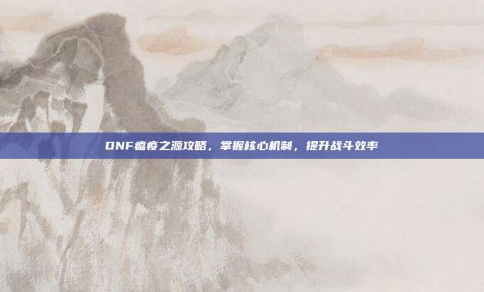 DNF瘟疫之源攻略,掌握核心机制,提升战斗效率