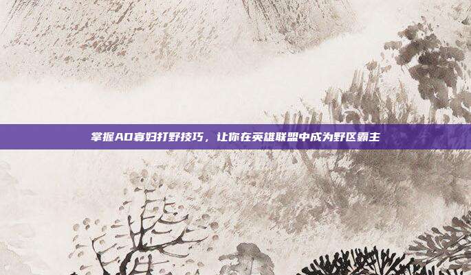 掌握AD寡妇打野技巧,让你在英雄联盟中成为野区霸主