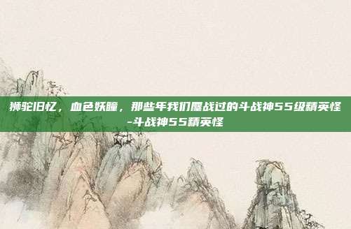 狮驼旧忆,血色妖瞳,那些年我们鏖战过的斗战神55级精英怪-斗战神55精英怪