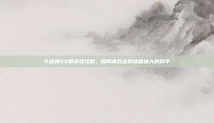 斗战神55精英怪攻略,如何高效击败这些强大的对手
