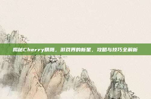 揭秘Cherry精鹰，游戏界的新星，攻略与技巧全解析
