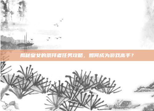 揭秘皇女的崇拜者任务攻略，如何成为游戏高手？