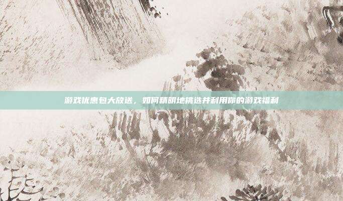 游戏优惠包大放送,如何精明地挑选并利用你的游戏福利