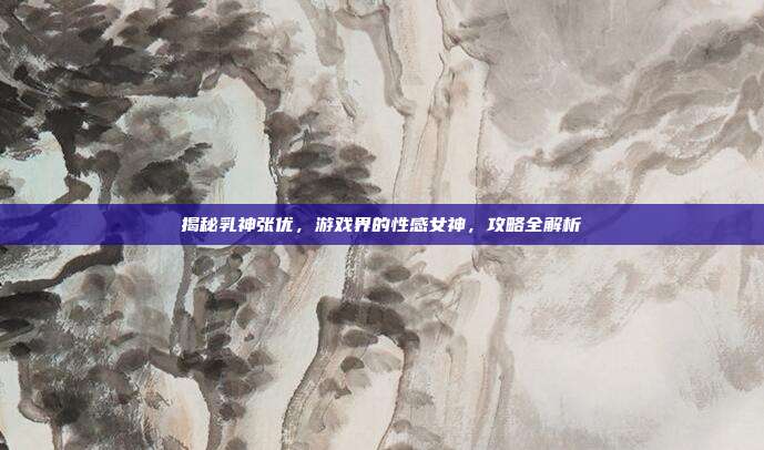 揭秘乳神张优,游戏界的性感女神,攻略全解析
