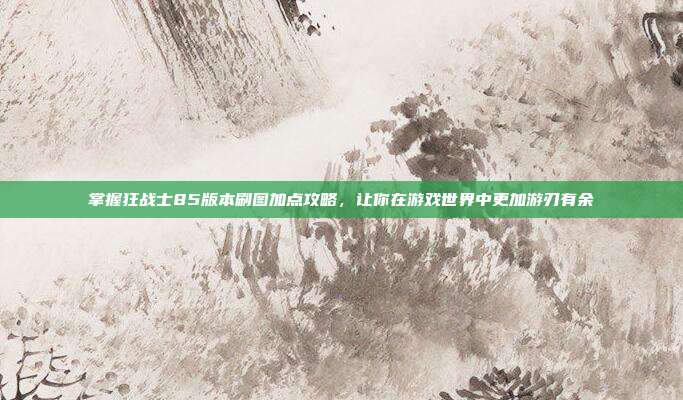 掌握狂战士85版本刷图加点攻略,让你在游戏世界中更加游刃有余