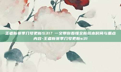王者新赛季几号更新S31？一文带你看懂全新版本时间与重点内容-王者新赛季几号更新s31