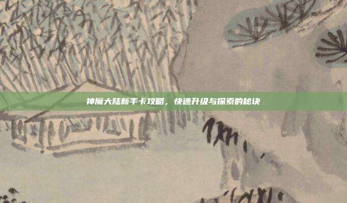 神魔大陆新手卡攻略,快速升级与探索的秘诀
