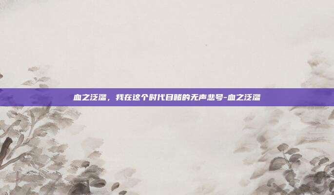 血之泛滥,我在这个时代目睹的无声悲号-血之泛滥
