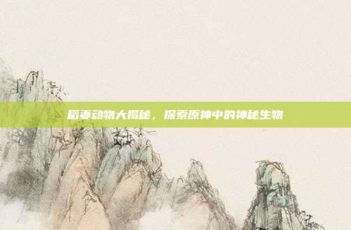 稻妻动物大揭秘,探索原神中的神秘生物