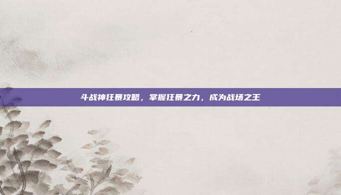 斗战神狂暴攻略，掌握狂暴之力，成为战场之王