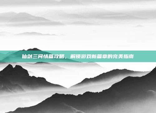 仙剑三问情篇攻略,解锁游戏新篇章的完美指南