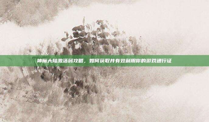 神魔大陆激活码攻略，如何获取并有效利用你的游戏通行证