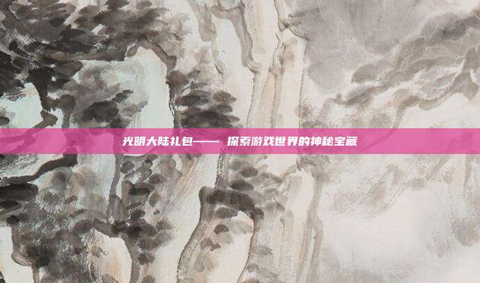 光明大陆礼包—— 探索游戏世界的神秘宝藏