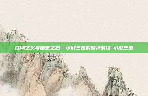 江湖之义与庙堂之忠—水浒三国的精神对话-水浒三国
