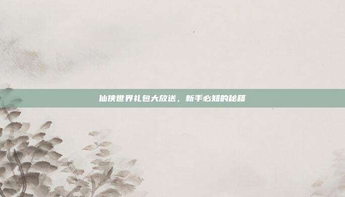 仙侠世界礼包大放送,新手必知的秘籍