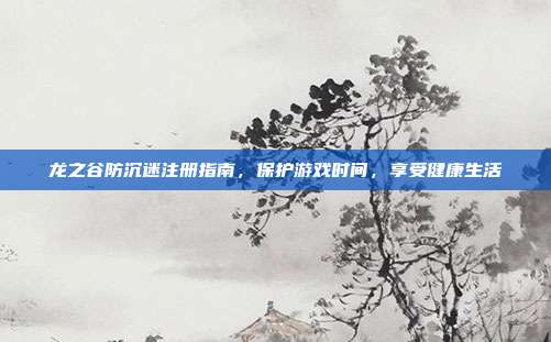 龙之谷防沉迷注册指南,保护游戏时间,享受健康生活