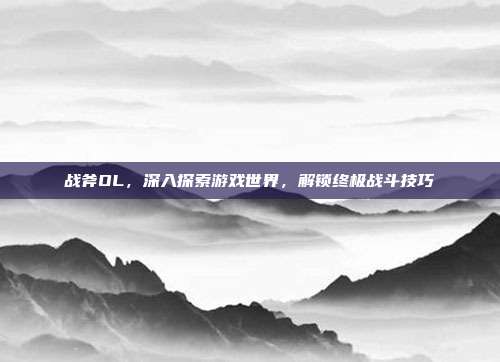 战斧OL,深入探索游戏世界,解锁终极战斗技巧