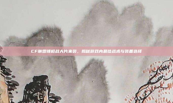 CF谢霆锋枪战大片来袭,揭秘游戏内最佳战术与装备选择