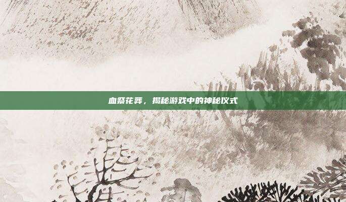 血祭花葬,揭秘游戏中的神秘仪式
