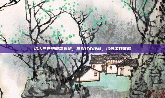 远古三任务流程攻略,掌握核心技能,提升游戏体验