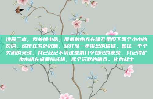 凌晨三点,我关掉电脑,屏幕的幽光在瞳孔里投下两个小小的灰洞。城市在窗外沉睡,路灯像一串倦怠的珠链,困住一个个失眠的灵魂。我已经记不清这是第几个加班的夜晚,只记得矿泉水瓶在桌角排成排,像个沉默的哨兵。化身战士