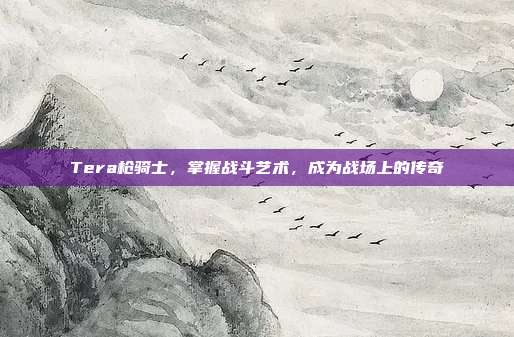 Tera枪骑士,掌握战斗艺术,成为战场上的传奇