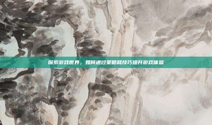 探索游戏世界,如何通过策略和技巧提升游戏体验