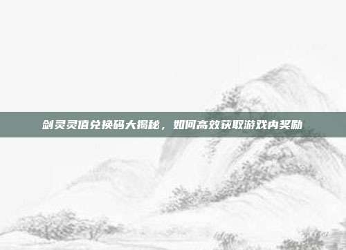 剑灵灵值兑换码大揭秘,如何高效获取游戏内奖励