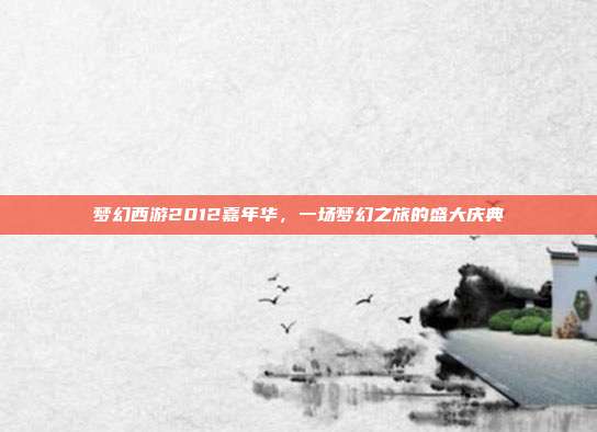 梦幻西游2012嘉年华,一场梦幻之旅的盛大庆典
