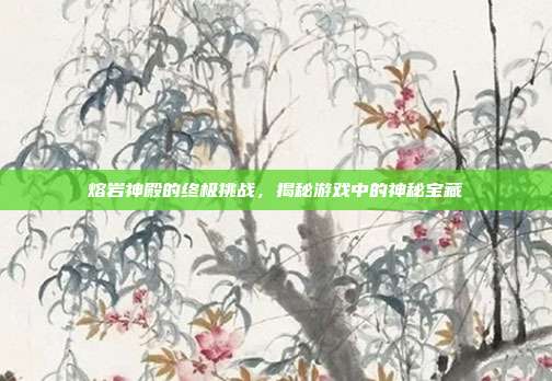 熔岩神殿的终极挑战，揭秘游戏中的神秘宝藏
