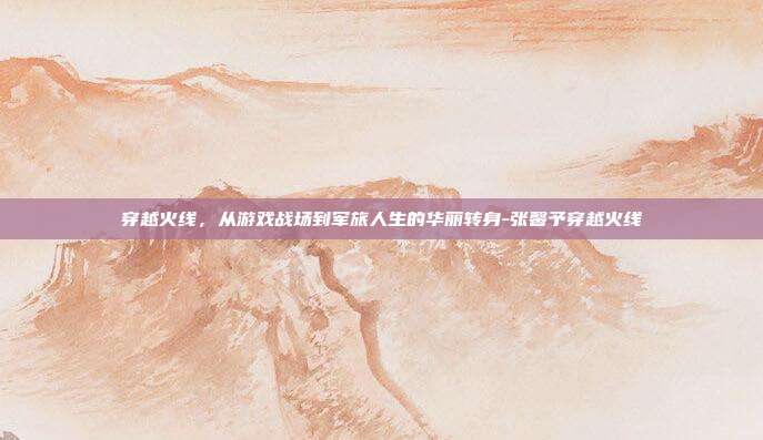 穿越火线,从游戏战场到军旅人生的华丽转身-张馨予穿越火线