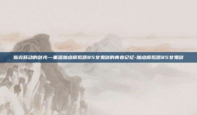 指尖跃动的剑光—重温加点模拟器85女鬼剑的青春记忆-加点模拟器85女鬼剑
