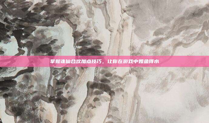 掌握诛仙合欢加点技巧,让你在游戏中如鱼得水