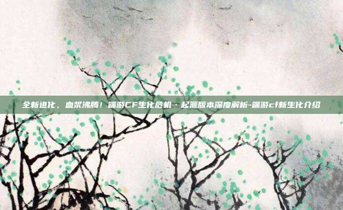 全新进化，血浆沸腾！端游CF生化危机·起源版本深度解析-端游cf新生化介绍