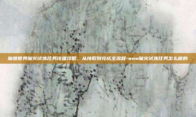 魔兽世界魔火试炼任务详细攻略,从接取到完成全流程-wow魔火试炼任务怎么做的